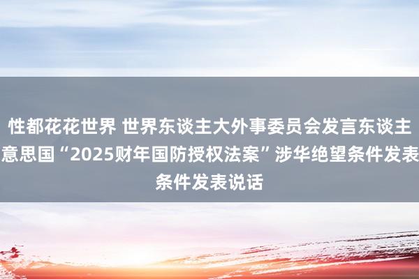 性都花花世界 世界东谈主大外事委员会发言东谈主就好意思国“2025财年国防授权法案”涉华绝望条件发表说话