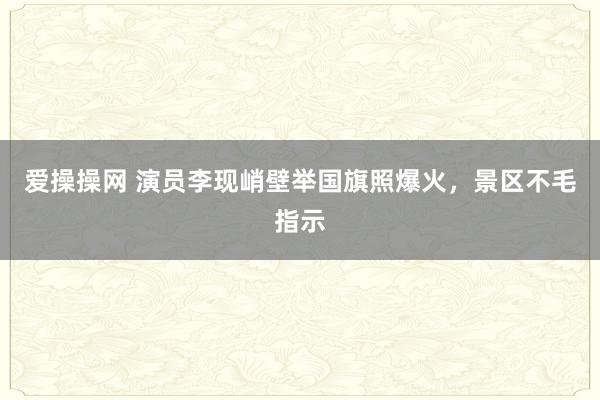 爱操操网 演员李现峭壁举国旗照爆火，景区不毛指示