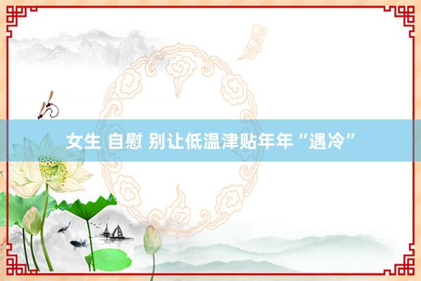 女生 自慰 别让低温津贴年年“遇冷”