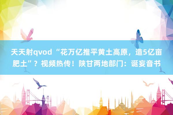 天天射qvod “花万亿推平黄土高原，造5亿亩肥土”？视频热传！陕甘两地部门：诞妄音书