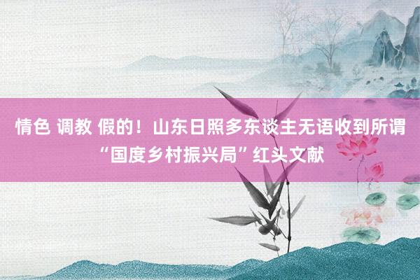 情色 调教 假的！山东日照多东谈主无语收到所谓“国度乡村振兴局”红头文献