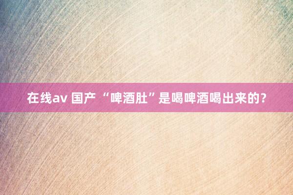在线av 国产 “啤酒肚”是喝啤酒喝出来的？