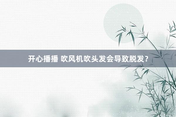 开心播播 吹风机吹头发会导致脱发？