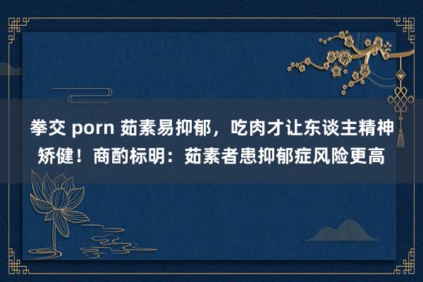 拳交 porn 茹素易抑郁，吃肉才让东谈主精神矫健！商酌标明：茹素者患抑郁症风险更高