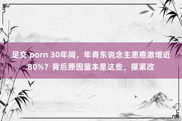 足交 porn 30年间，年青东说念主患癌激增近80%？背后原因蓝本是这些，攥紧改