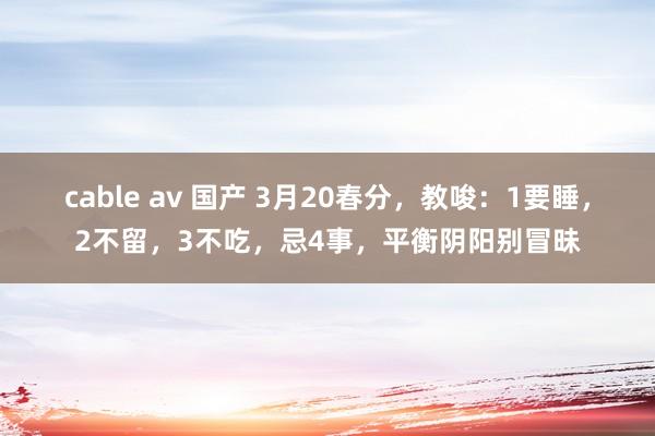 cable av 国产 3月20春分，教唆：1要睡，2不留，3不吃，忌4事，平衡阴阳别冒昧