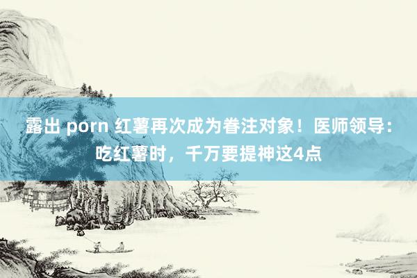 露出 porn 红薯再次成为眷注对象！医师领导：吃红薯时，千万要提神这4点