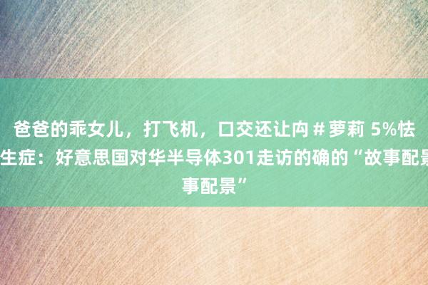 爸爸的乖女儿，打飞机，口交还让禸＃萝莉 5%怯生生症：好意思国对华半导体301走访的确的“故事配景”