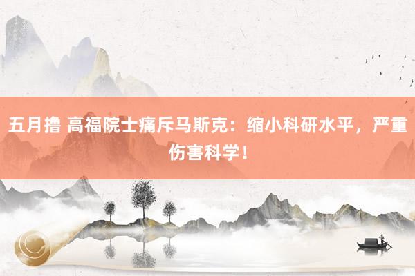 五月撸 高福院士痛斥马斯克：缩小科研水平，严重伤害科学！