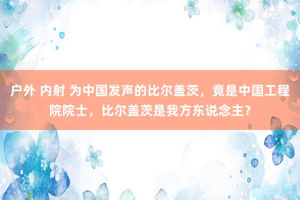 户外 内射 为中国发声的比尔盖茨，竟是中国工程院院士，比尔盖茨是我方东说念主？