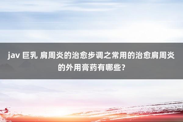 jav 巨乳 肩周炎的治愈步调之常用的治愈肩周炎的外用膏药有哪些？