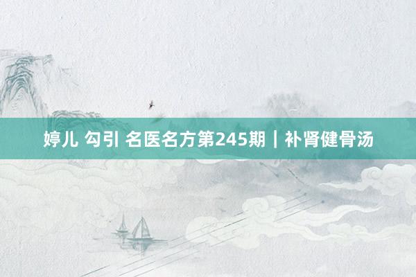 婷儿 勾引 名医名方第245期｜补肾健骨汤