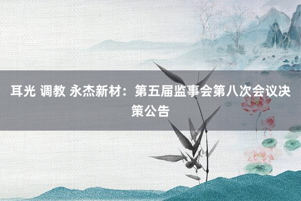 耳光 调教 永杰新材：第五届监事会第八次会议决策公告