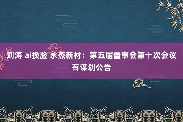 刘涛 ai换脸 永杰新材：第五届董事会第十次会议有谋划公告