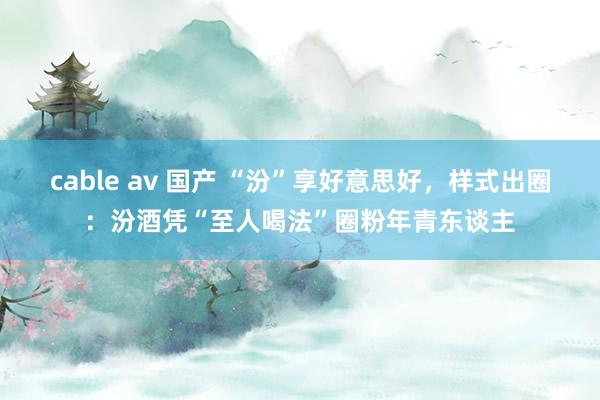 cable av 国产 “汾”享好意思好，样式出圈：汾酒凭“至人喝法”圈粉年青东谈主