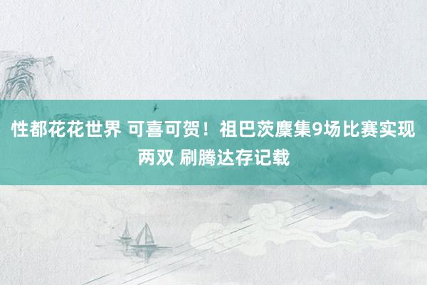性都花花世界 可喜可贺！祖巴茨麇集9场比赛实现两双 刷腾达存记载