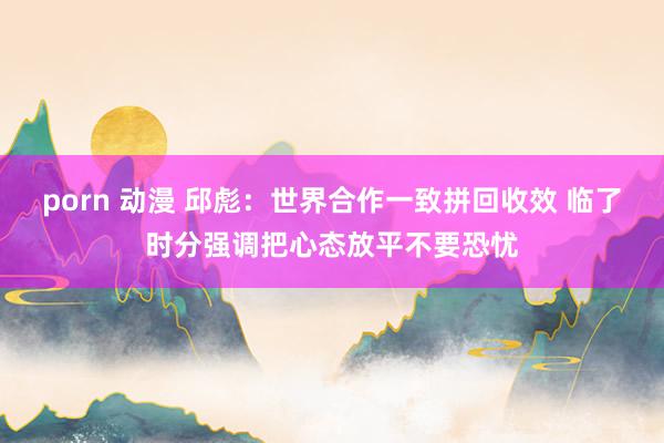 porn 动漫 邱彪：世界合作一致拼回收效 临了时分强调把心态放平不要恐忧