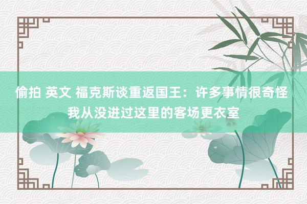 偷拍 英文 福克斯谈重返国王：许多事情很奇怪 我从没进过这里的客场更衣室