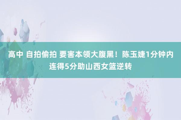 高中 自拍偷拍 要害本领大腹黑！陈玉婕1分钟内连得5分助山西女篮逆转