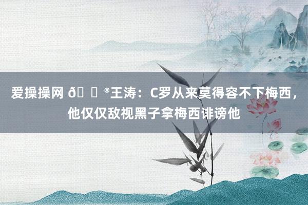 爱操操网 😮王涛：C罗从来莫得容不下梅西，他仅仅敌视黑子拿梅西诽谤他