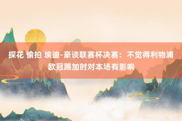 探花 偷拍 埃迪-豪谈联赛杯决赛：不觉得利物浦欧冠踢加时对本场有影响