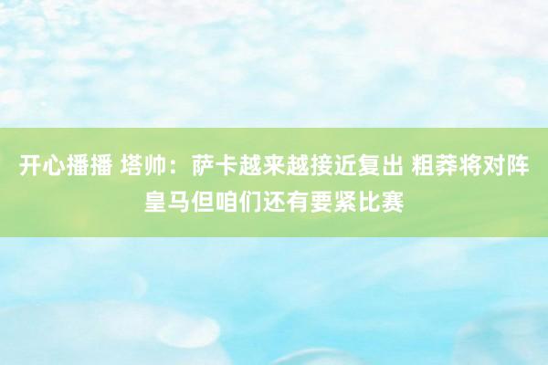 开心播播 塔帅：萨卡越来越接近复出 粗莽将对阵皇马但咱们还有要紧比赛