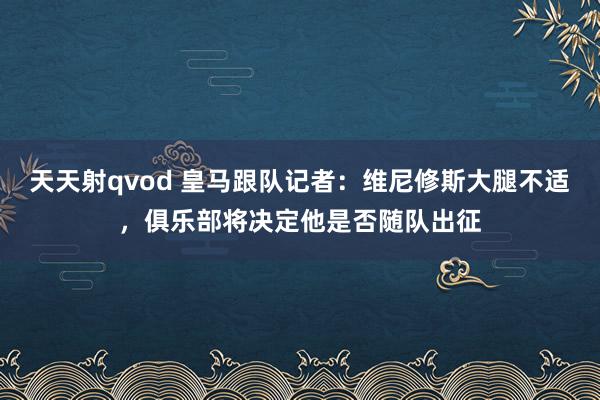 天天射qvod 皇马跟队记者：维尼修斯大腿不适，俱乐部将决定他是否随队出征