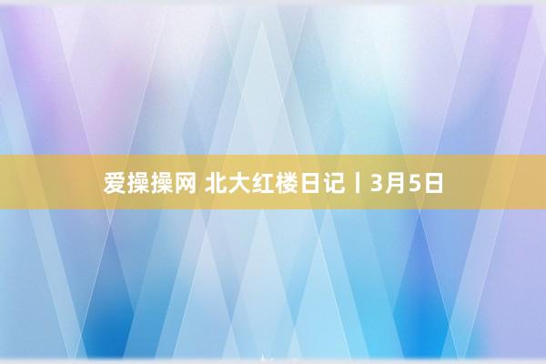 爱操操网 北大红楼日记丨3月5日
