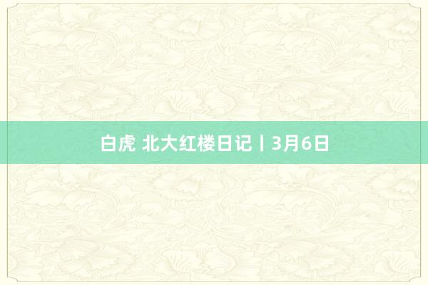 白虎 北大红楼日记丨3月6日