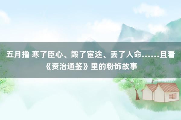 五月撸 寒了臣心、毁了宦途、丢了人命……且看《资治通鉴》里的粉饰故事