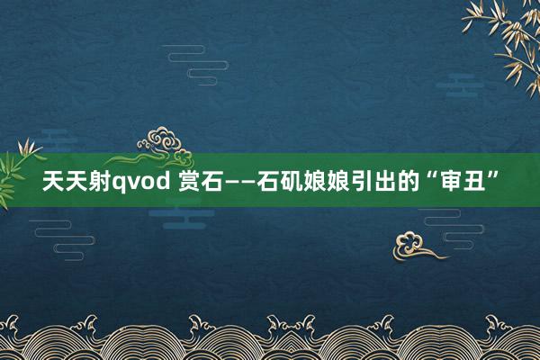 天天射qvod 赏石——石矶娘娘引出的“审丑”