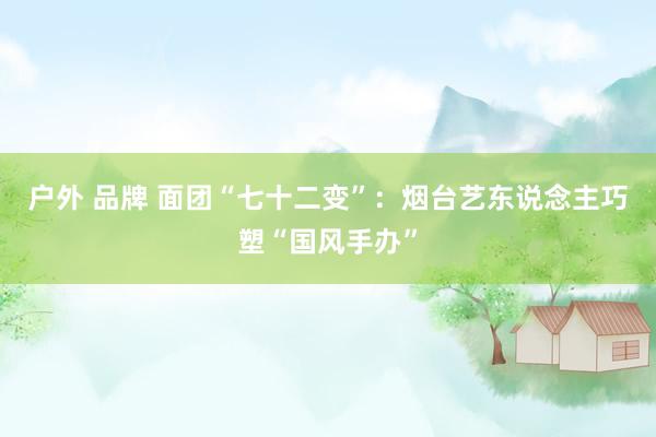 户外 品牌 面团“七十二变”：烟台艺东说念主巧塑“国风手办”