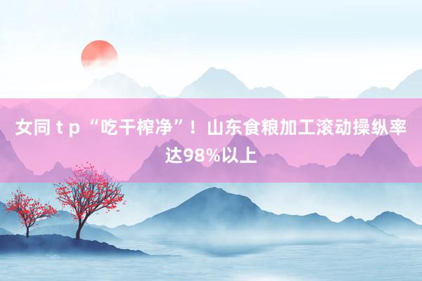 女同 t p “吃干榨净”！山东食粮加工滚动操纵率达98%以上