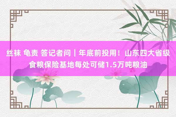 丝袜 龟责 答记者问｜年底前投用！山东四大省级食粮保险基地每处可储1.5万吨粮油
