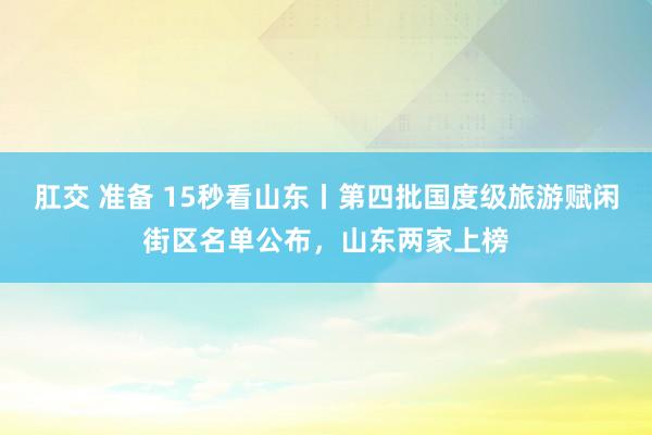 肛交 准备 15秒看山东丨第四批国度级旅游赋闲街区名单公布，山东两家上榜