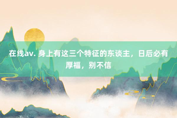 在线av. 身上有这三个特征的东谈主，日后必有厚福，别不信