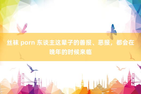 丝袜 porn 东谈主这辈子的善报、恶报，都会在晚年的时候来临