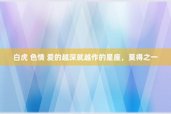 白虎 色情 爱的越深就越作的星座，莫得之一