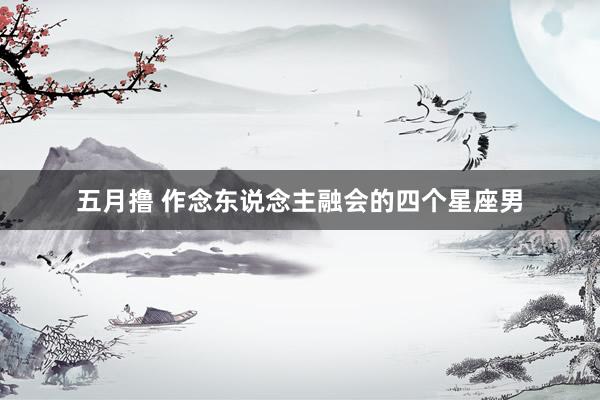 五月撸 作念东说念主融会的四个星座男