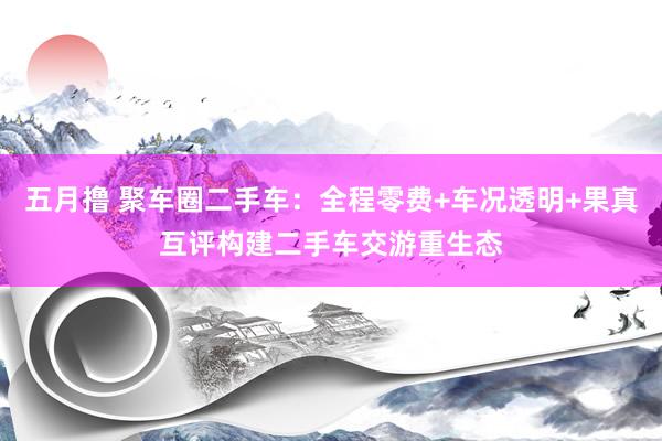 五月撸 聚车圈二手车：全程零费+车况透明+果真互评构建二手车交游重生态