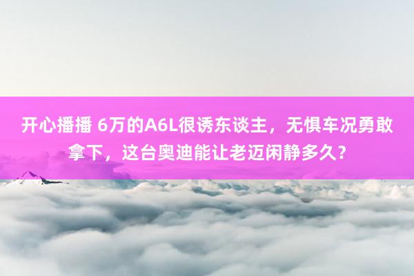 开心播播 6万的A6L很诱东谈主，无惧车况勇敢拿下，这台奥迪能让老迈闲静多久？