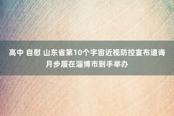 高中 自慰 山东省第10个宇宙近视防控宣布道诲月步履在淄博市到手举办