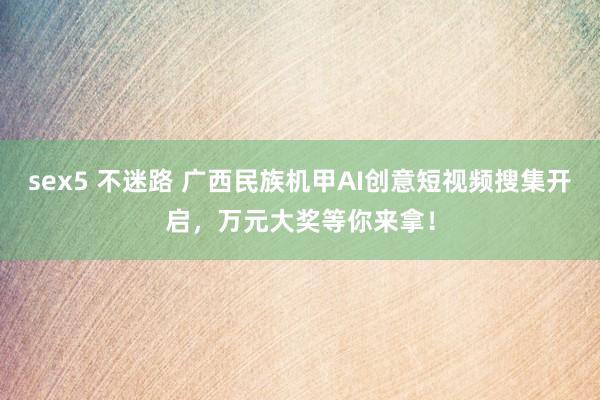 sex5 不迷路 广西民族机甲AI创意短视频搜集开启，万元大奖等你来拿！