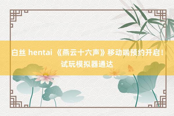 白丝 hentai 《燕云十六声》移动端预约开启！试玩模拟器通达