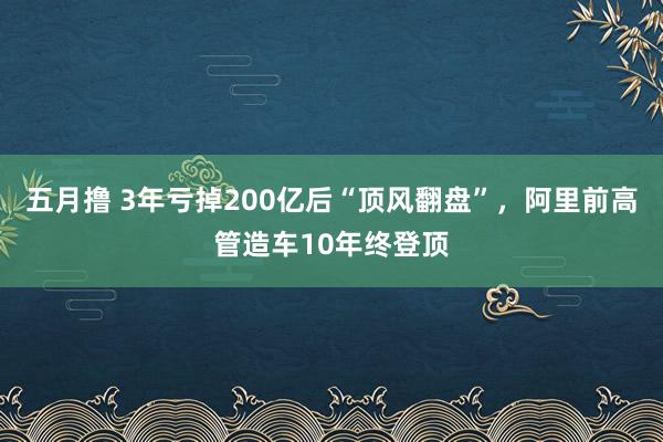 五月撸 3年亏掉200亿后“顶风翻盘”，阿里前高管造车10年终登顶