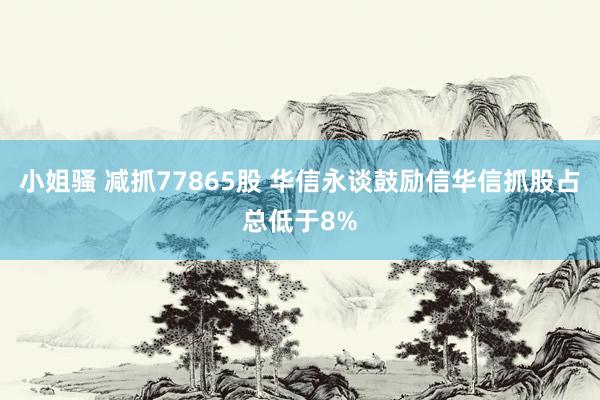小姐骚 减抓77865股 华信永谈鼓励信华信抓股占总低于8%