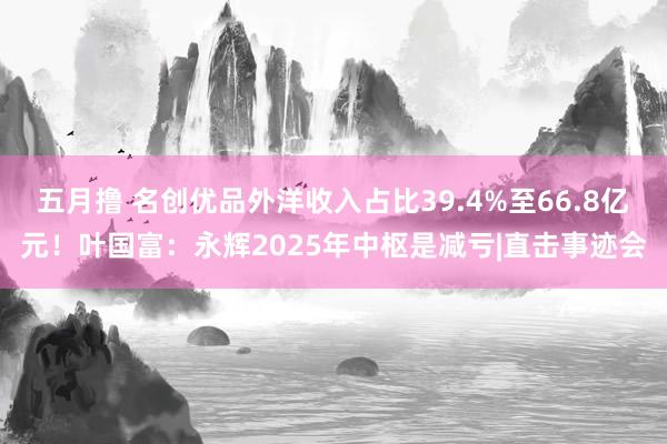 五月撸 名创优品外洋收入占比39.4%至66.8亿元！叶国富：永辉2025年中枢是减亏|直击事迹会