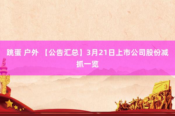 跳蛋 户外 【公告汇总】3月21日上市公司股份减抓一览