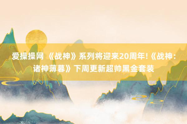 爱操操网 《战神》系列将迎来20周年!《战神：诸神薄暮》下周更新超帅黑金套装