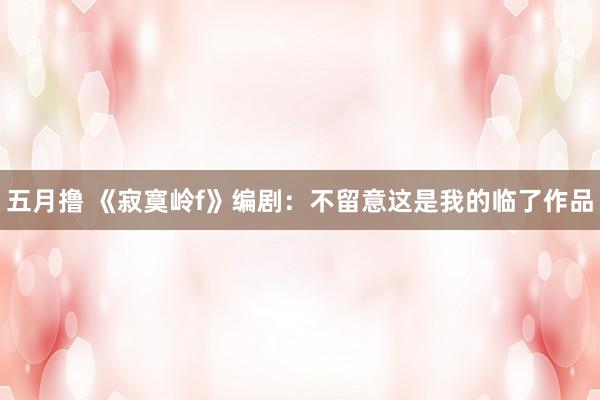 五月撸 《寂寞岭f》编剧：不留意这是我的临了作品